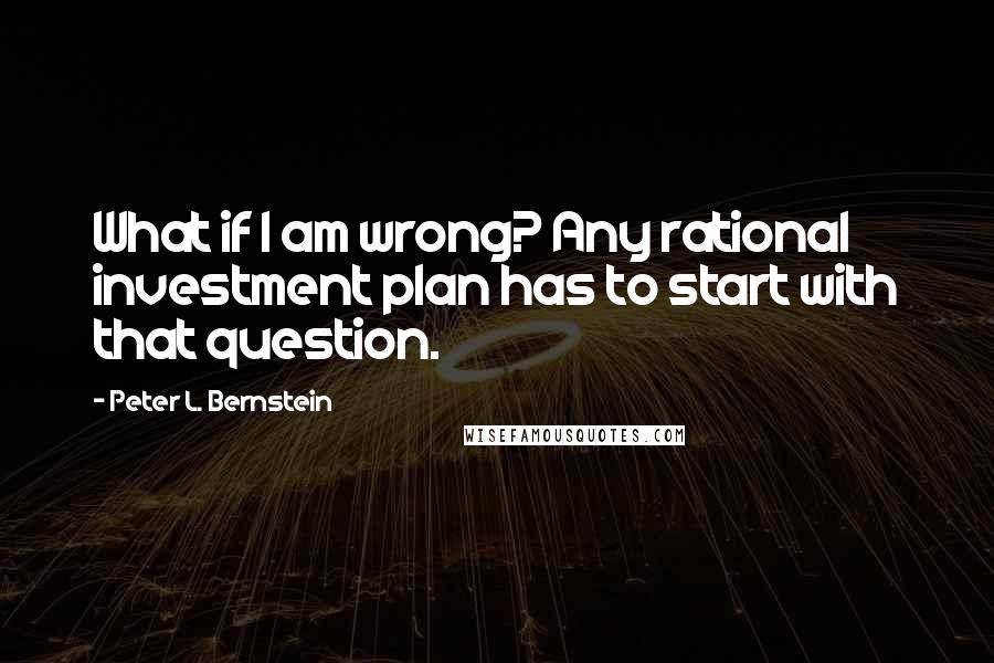 Peter L. Bernstein Quotes: What if I am wrong? Any rational investment plan has to start with that question.