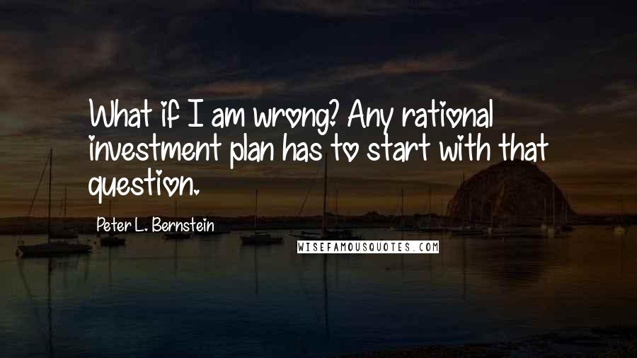 Peter L. Bernstein Quotes: What if I am wrong? Any rational investment plan has to start with that question.