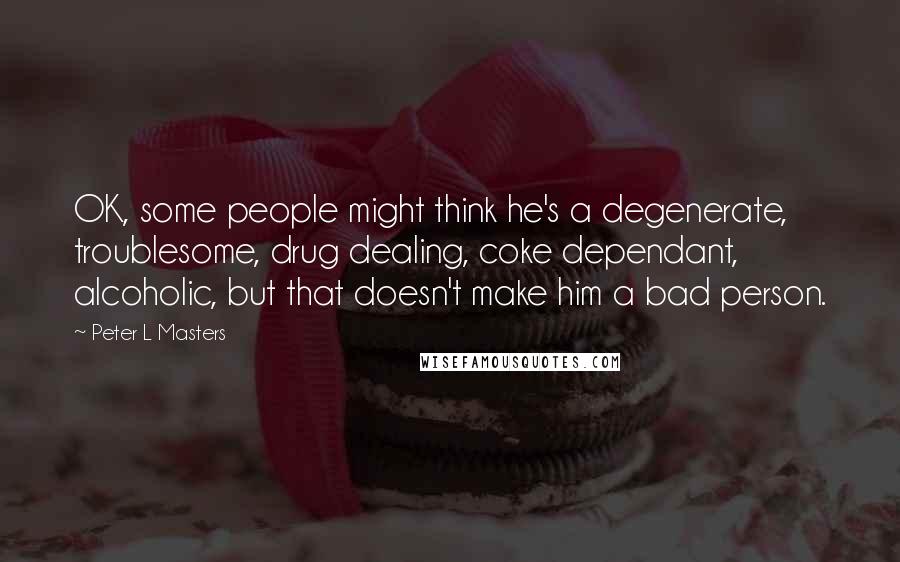 Peter L Masters Quotes: OK, some people might think he's a degenerate, troublesome, drug dealing, coke dependant, alcoholic, but that doesn't make him a bad person.