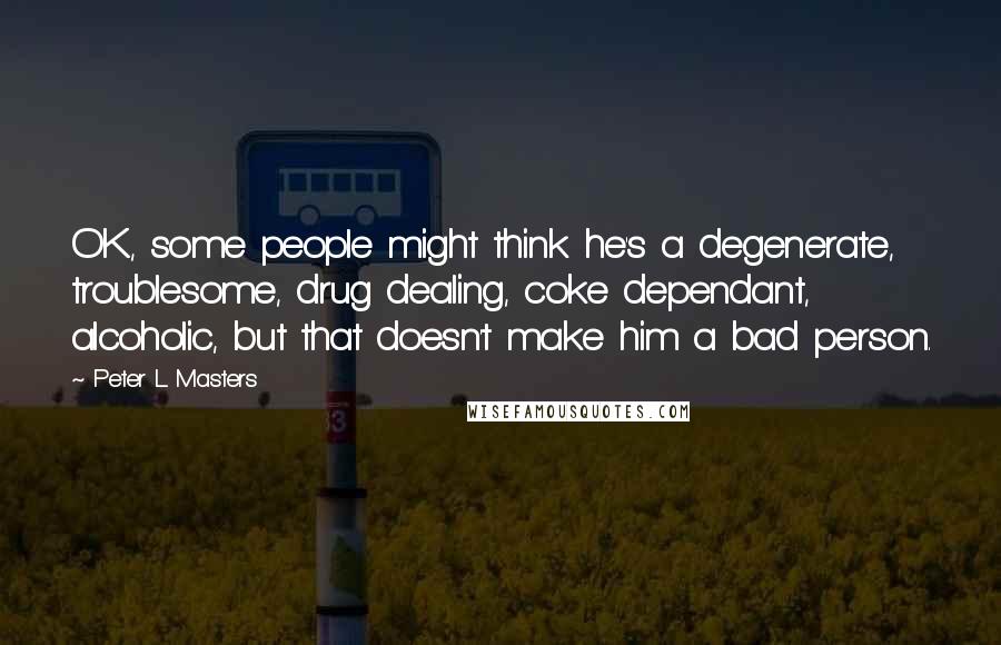 Peter L Masters Quotes: OK, some people might think he's a degenerate, troublesome, drug dealing, coke dependant, alcoholic, but that doesn't make him a bad person.