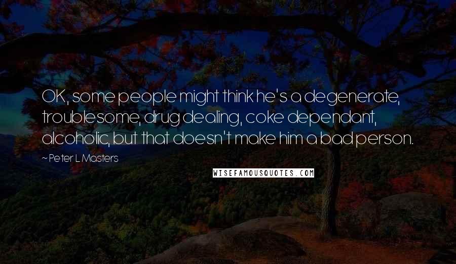 Peter L Masters Quotes: OK, some people might think he's a degenerate, troublesome, drug dealing, coke dependant, alcoholic, but that doesn't make him a bad person.