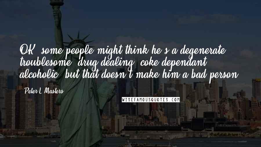 Peter L Masters Quotes: OK, some people might think he's a degenerate, troublesome, drug dealing, coke dependant, alcoholic, but that doesn't make him a bad person.