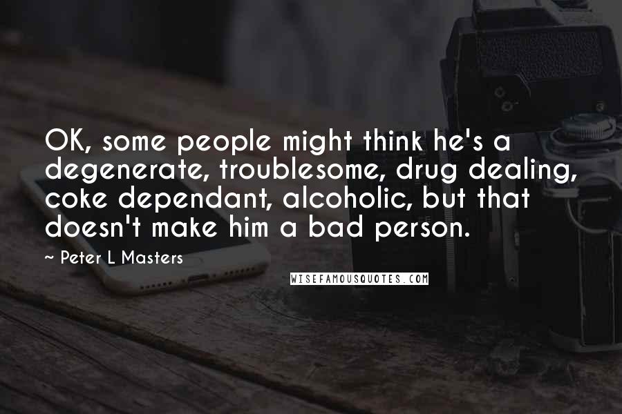 Peter L Masters Quotes: OK, some people might think he's a degenerate, troublesome, drug dealing, coke dependant, alcoholic, but that doesn't make him a bad person.