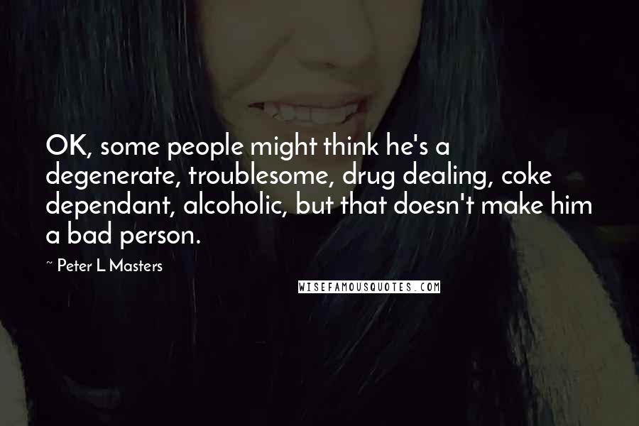 Peter L Masters Quotes: OK, some people might think he's a degenerate, troublesome, drug dealing, coke dependant, alcoholic, but that doesn't make him a bad person.