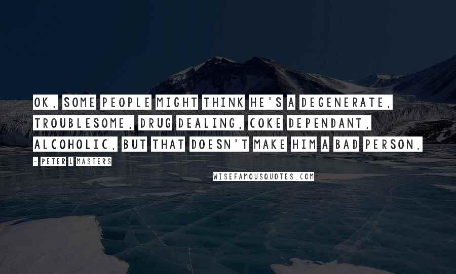 Peter L Masters Quotes: OK, some people might think he's a degenerate, troublesome, drug dealing, coke dependant, alcoholic, but that doesn't make him a bad person.