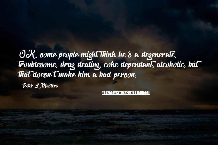 Peter L Masters Quotes: OK, some people might think he's a degenerate, troublesome, drug dealing, coke dependant, alcoholic, but that doesn't make him a bad person.