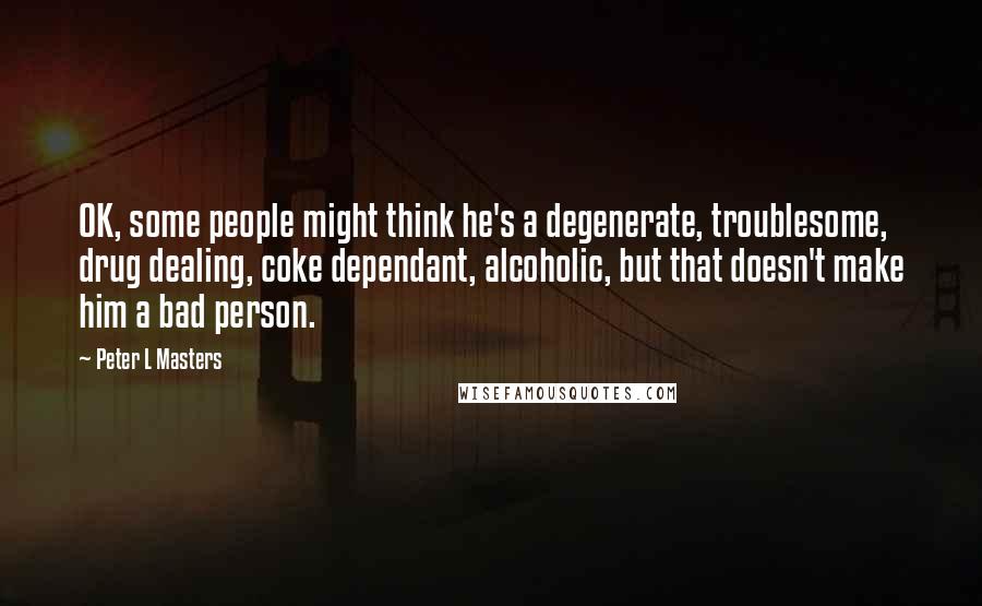 Peter L Masters Quotes: OK, some people might think he's a degenerate, troublesome, drug dealing, coke dependant, alcoholic, but that doesn't make him a bad person.