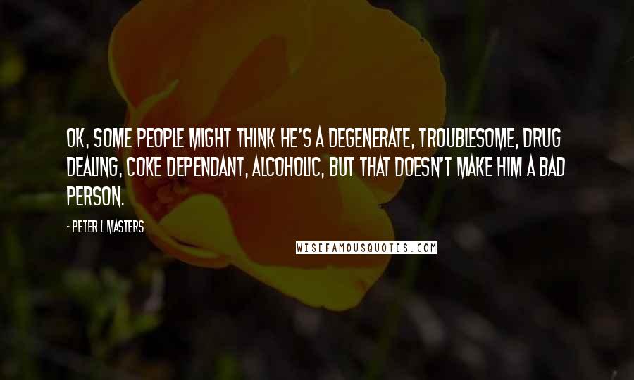 Peter L Masters Quotes: OK, some people might think he's a degenerate, troublesome, drug dealing, coke dependant, alcoholic, but that doesn't make him a bad person.