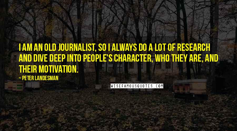 Peter Landesman Quotes: I am an old journalist, so I always do a lot of research and dive deep into people's character, who they are, and their motivation.