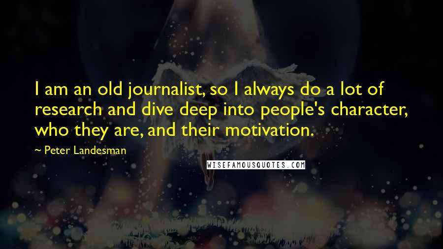 Peter Landesman Quotes: I am an old journalist, so I always do a lot of research and dive deep into people's character, who they are, and their motivation.