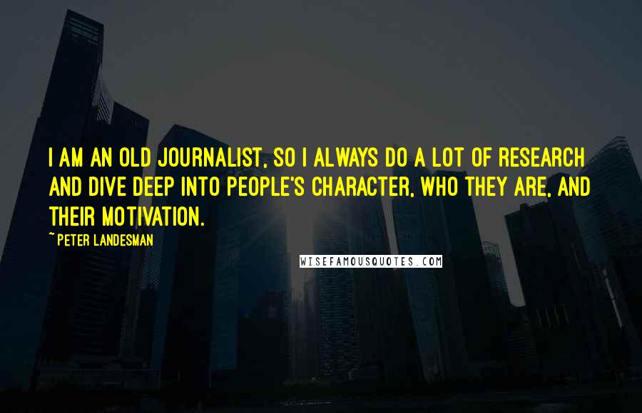 Peter Landesman Quotes: I am an old journalist, so I always do a lot of research and dive deep into people's character, who they are, and their motivation.