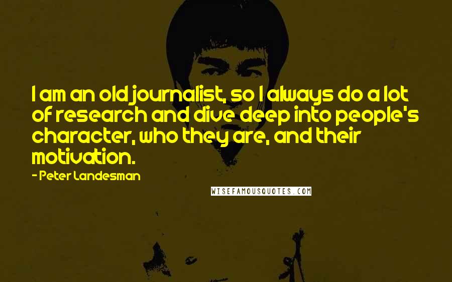 Peter Landesman Quotes: I am an old journalist, so I always do a lot of research and dive deep into people's character, who they are, and their motivation.