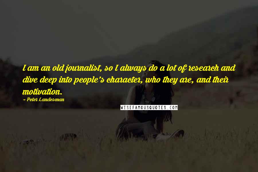Peter Landesman Quotes: I am an old journalist, so I always do a lot of research and dive deep into people's character, who they are, and their motivation.