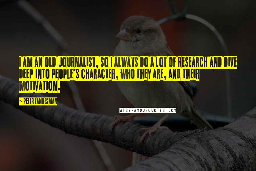 Peter Landesman Quotes: I am an old journalist, so I always do a lot of research and dive deep into people's character, who they are, and their motivation.