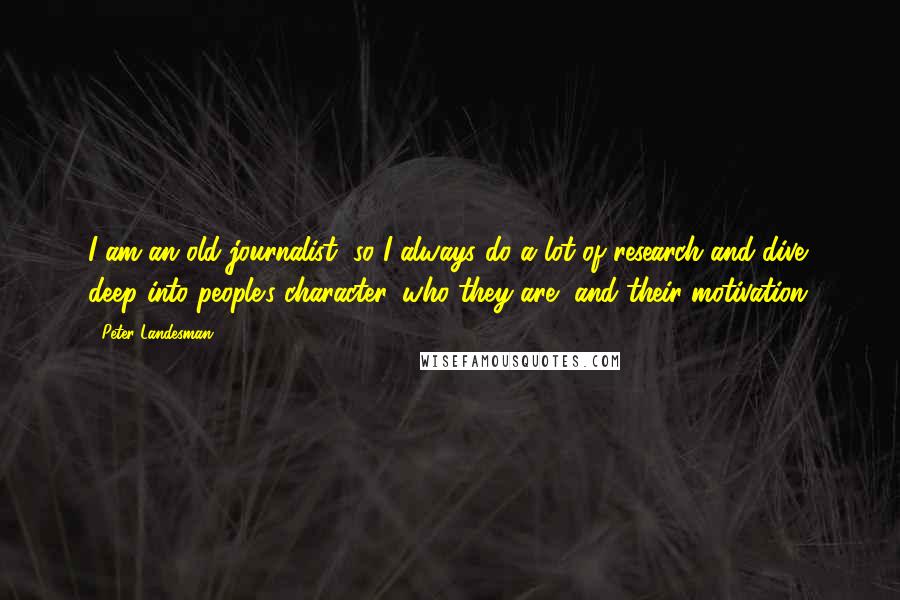 Peter Landesman Quotes: I am an old journalist, so I always do a lot of research and dive deep into people's character, who they are, and their motivation.