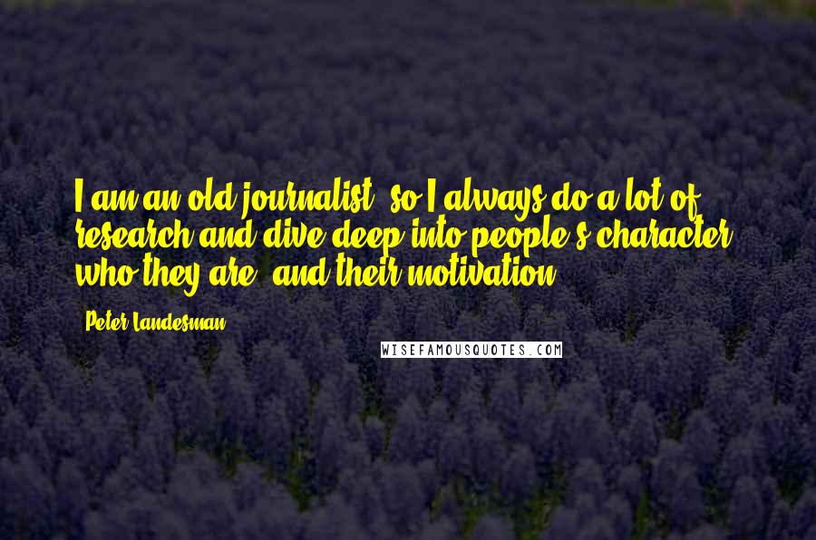 Peter Landesman Quotes: I am an old journalist, so I always do a lot of research and dive deep into people's character, who they are, and their motivation.