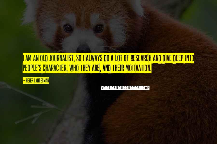 Peter Landesman Quotes: I am an old journalist, so I always do a lot of research and dive deep into people's character, who they are, and their motivation.