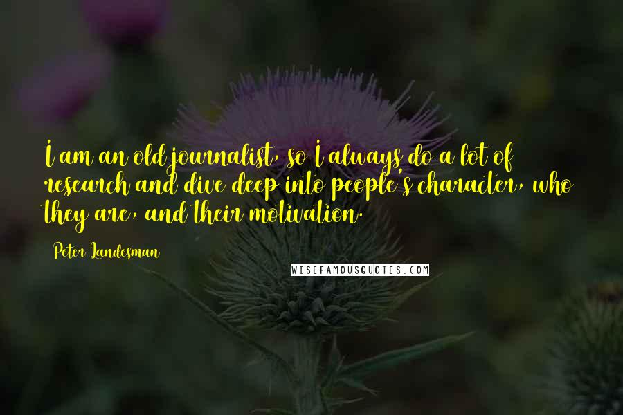 Peter Landesman Quotes: I am an old journalist, so I always do a lot of research and dive deep into people's character, who they are, and their motivation.