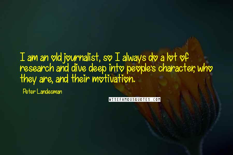 Peter Landesman Quotes: I am an old journalist, so I always do a lot of research and dive deep into people's character, who they are, and their motivation.