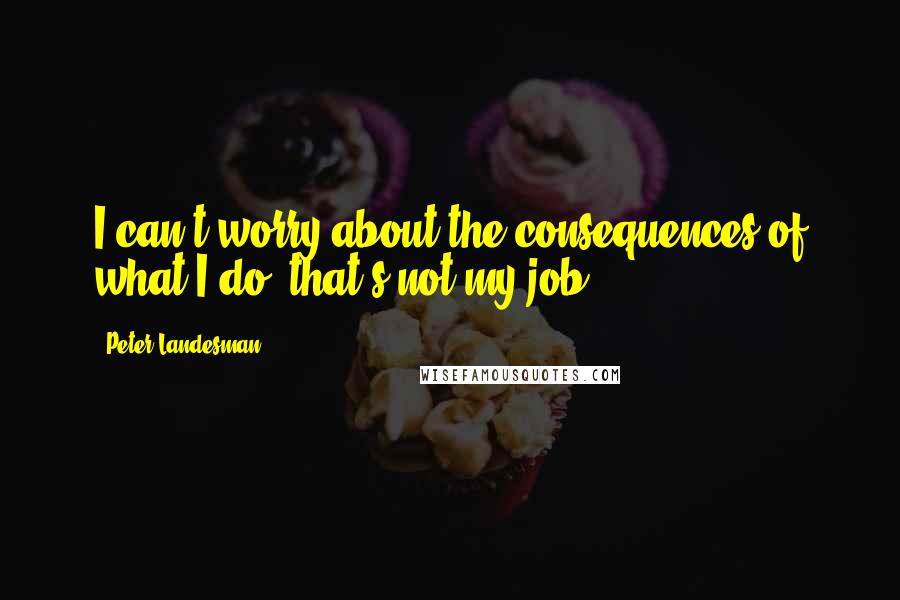 Peter Landesman Quotes: I can't worry about the consequences of what I do; that's not my job.