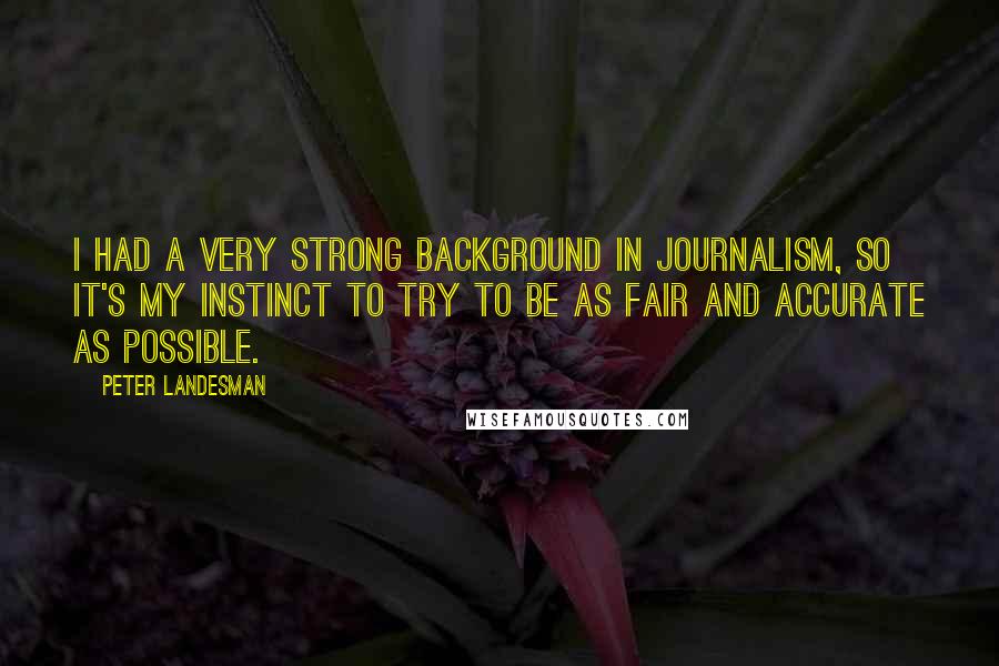 Peter Landesman Quotes: I had a very strong background in journalism, so it's my instinct to try to be as fair and accurate as possible.