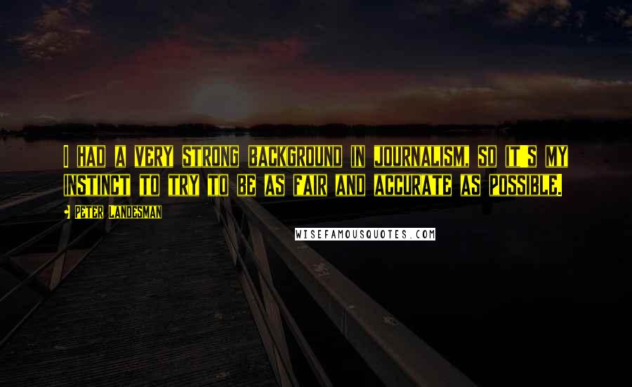 Peter Landesman Quotes: I had a very strong background in journalism, so it's my instinct to try to be as fair and accurate as possible.