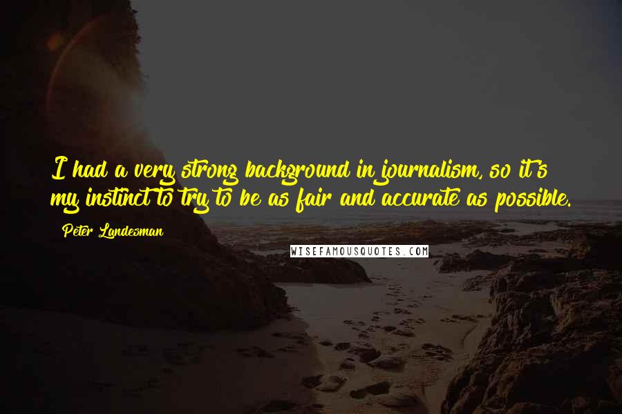 Peter Landesman Quotes: I had a very strong background in journalism, so it's my instinct to try to be as fair and accurate as possible.