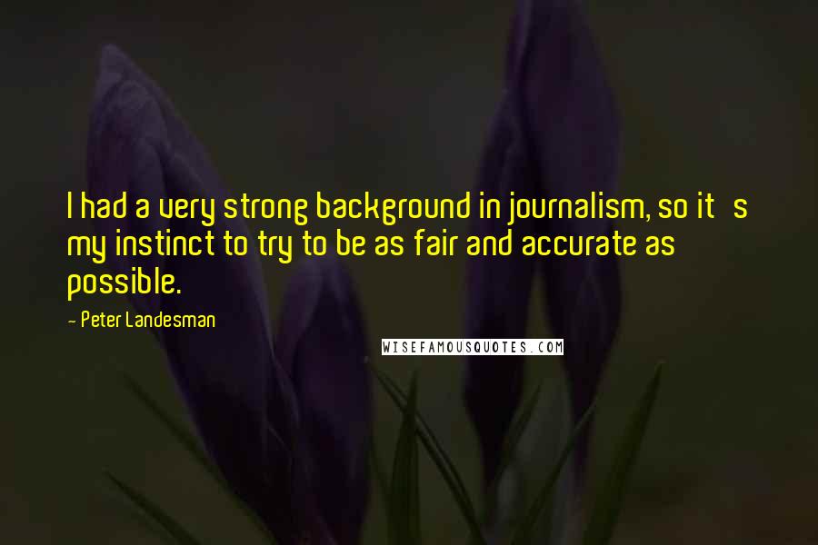 Peter Landesman Quotes: I had a very strong background in journalism, so it's my instinct to try to be as fair and accurate as possible.