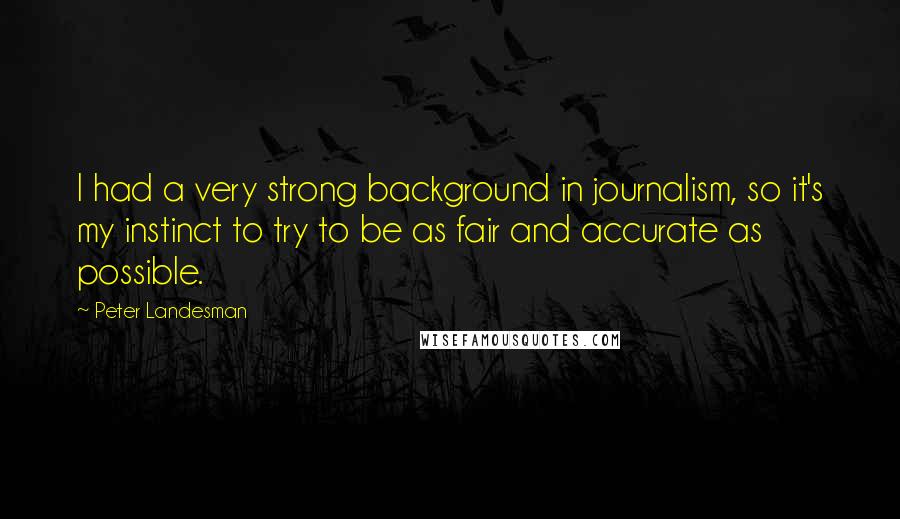 Peter Landesman Quotes: I had a very strong background in journalism, so it's my instinct to try to be as fair and accurate as possible.