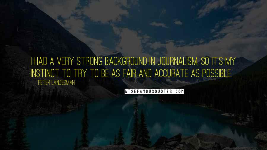 Peter Landesman Quotes: I had a very strong background in journalism, so it's my instinct to try to be as fair and accurate as possible.