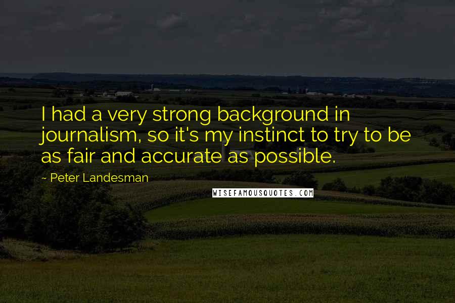 Peter Landesman Quotes: I had a very strong background in journalism, so it's my instinct to try to be as fair and accurate as possible.