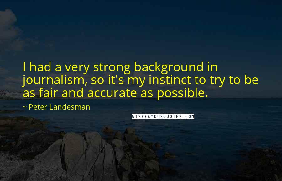 Peter Landesman Quotes: I had a very strong background in journalism, so it's my instinct to try to be as fair and accurate as possible.