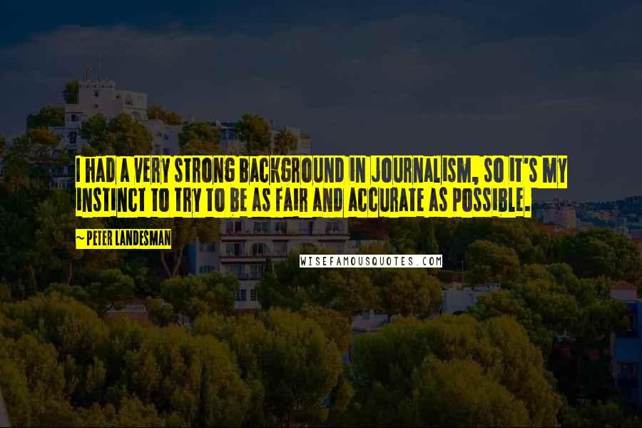 Peter Landesman Quotes: I had a very strong background in journalism, so it's my instinct to try to be as fair and accurate as possible.