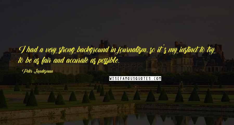 Peter Landesman Quotes: I had a very strong background in journalism, so it's my instinct to try to be as fair and accurate as possible.