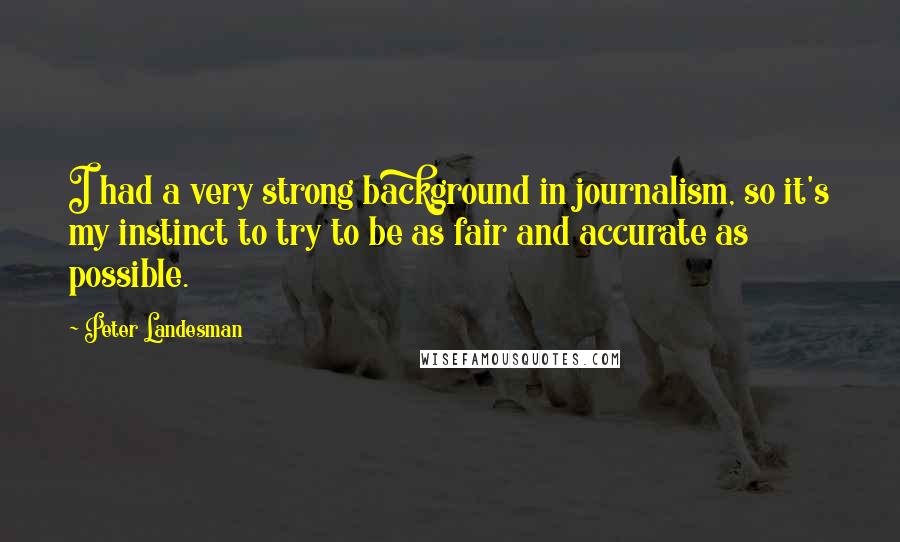 Peter Landesman Quotes: I had a very strong background in journalism, so it's my instinct to try to be as fair and accurate as possible.