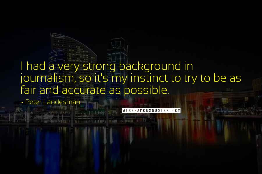 Peter Landesman Quotes: I had a very strong background in journalism, so it's my instinct to try to be as fair and accurate as possible.