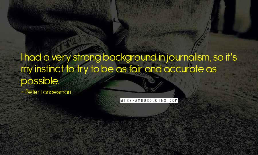 Peter Landesman Quotes: I had a very strong background in journalism, so it's my instinct to try to be as fair and accurate as possible.