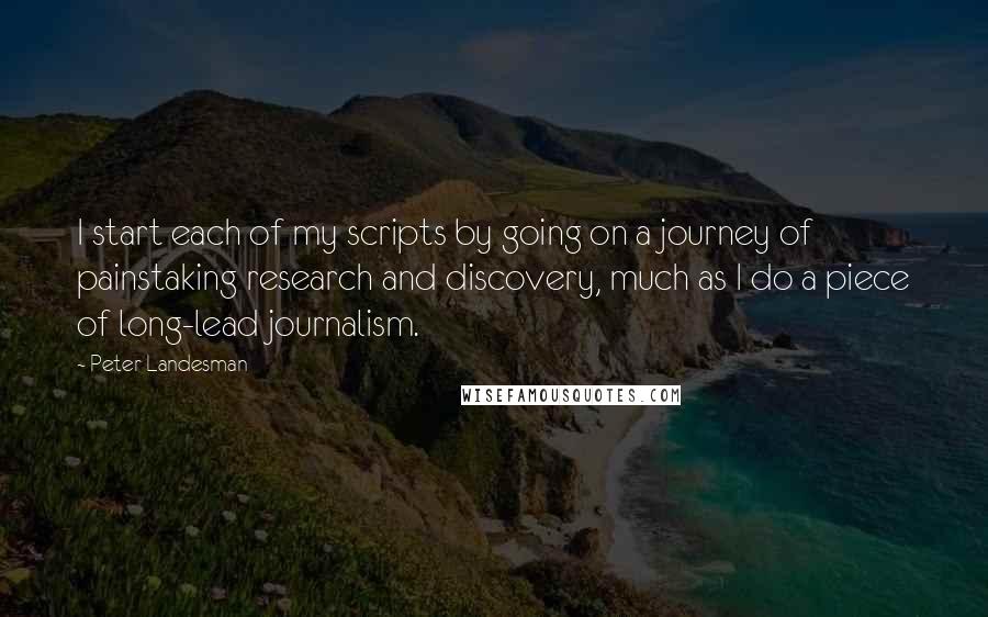 Peter Landesman Quotes: I start each of my scripts by going on a journey of painstaking research and discovery, much as I do a piece of long-lead journalism.