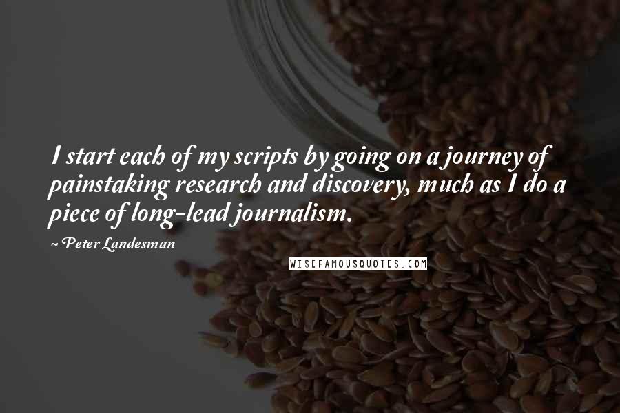 Peter Landesman Quotes: I start each of my scripts by going on a journey of painstaking research and discovery, much as I do a piece of long-lead journalism.