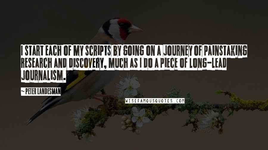 Peter Landesman Quotes: I start each of my scripts by going on a journey of painstaking research and discovery, much as I do a piece of long-lead journalism.