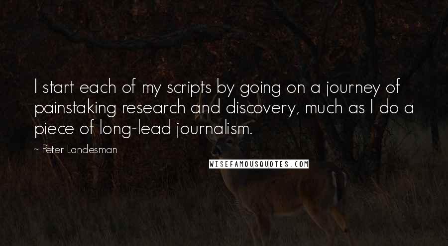 Peter Landesman Quotes: I start each of my scripts by going on a journey of painstaking research and discovery, much as I do a piece of long-lead journalism.