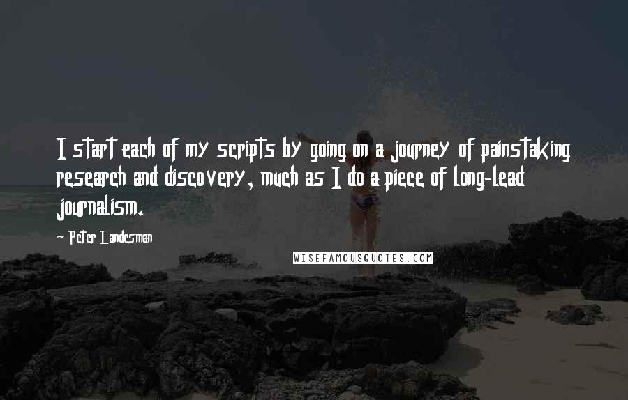 Peter Landesman Quotes: I start each of my scripts by going on a journey of painstaking research and discovery, much as I do a piece of long-lead journalism.