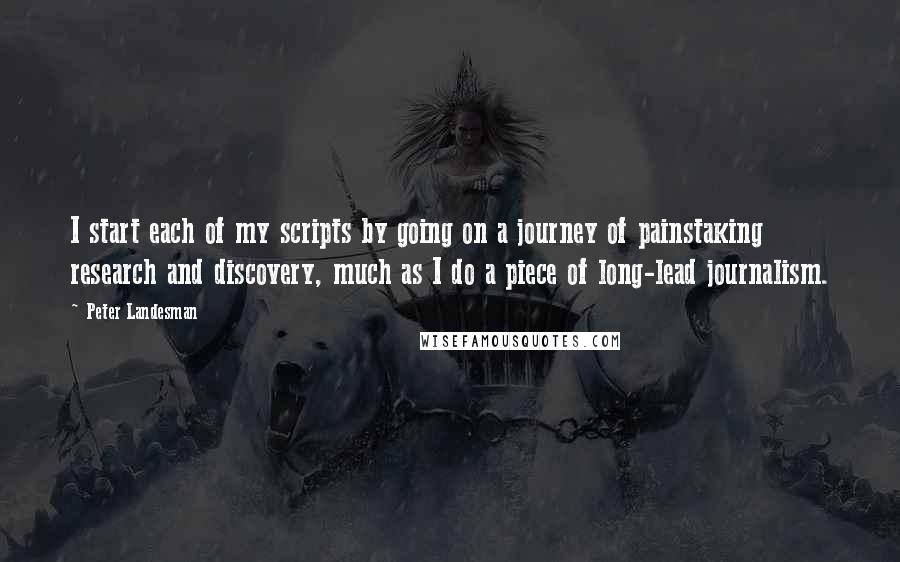 Peter Landesman Quotes: I start each of my scripts by going on a journey of painstaking research and discovery, much as I do a piece of long-lead journalism.