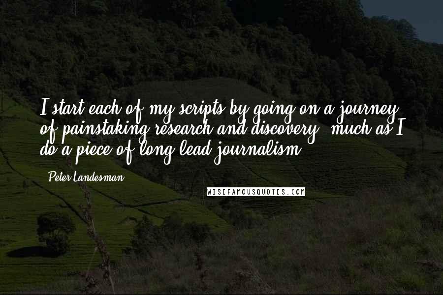 Peter Landesman Quotes: I start each of my scripts by going on a journey of painstaking research and discovery, much as I do a piece of long-lead journalism.