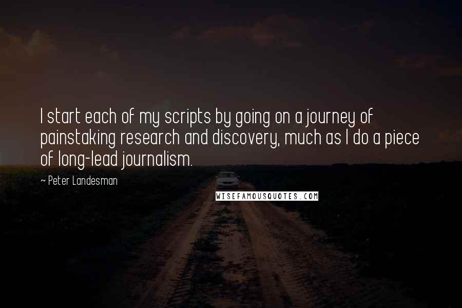 Peter Landesman Quotes: I start each of my scripts by going on a journey of painstaking research and discovery, much as I do a piece of long-lead journalism.