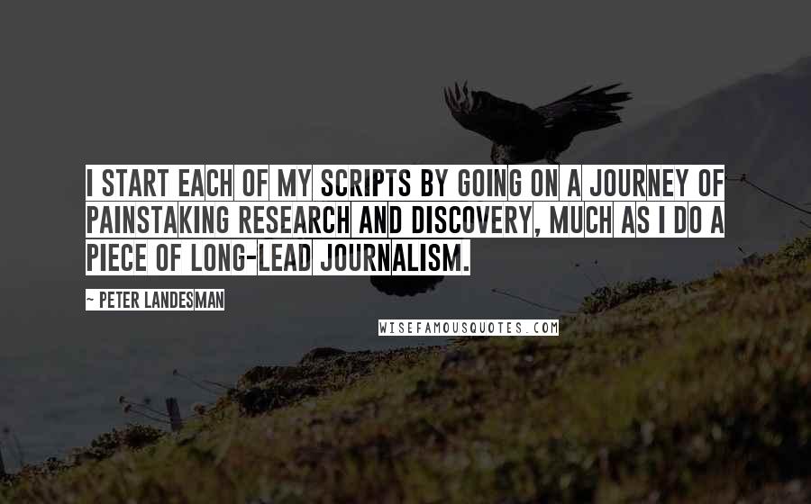 Peter Landesman Quotes: I start each of my scripts by going on a journey of painstaking research and discovery, much as I do a piece of long-lead journalism.