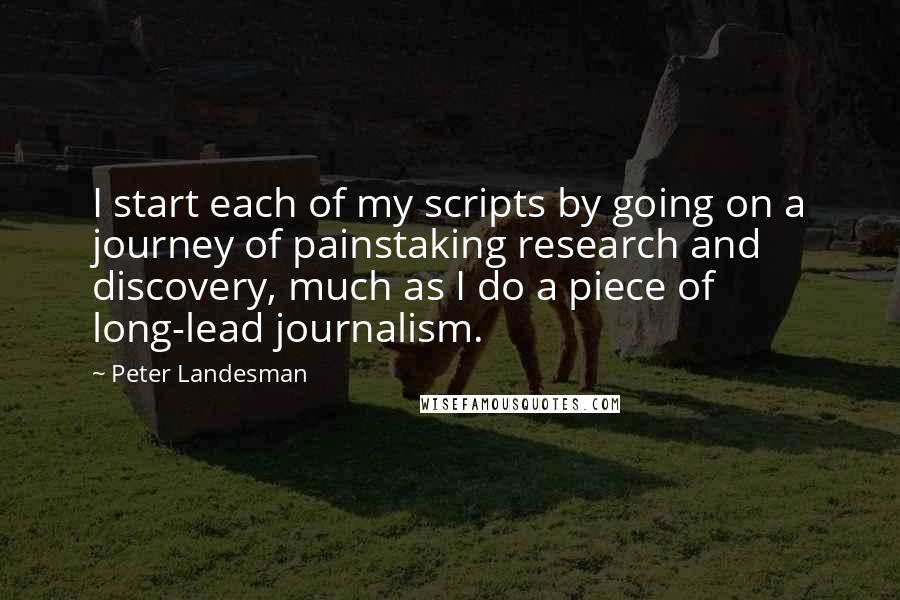 Peter Landesman Quotes: I start each of my scripts by going on a journey of painstaking research and discovery, much as I do a piece of long-lead journalism.