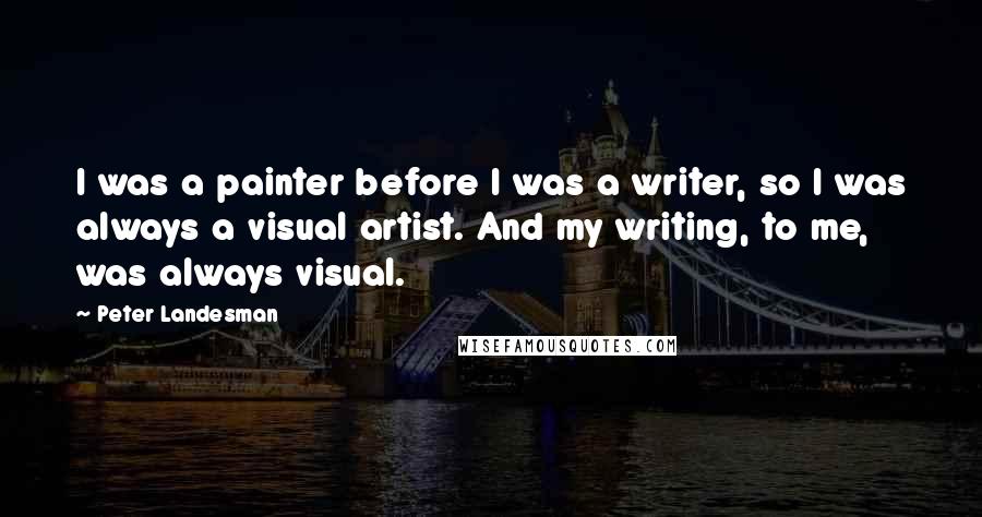 Peter Landesman Quotes: I was a painter before I was a writer, so I was always a visual artist. And my writing, to me, was always visual.