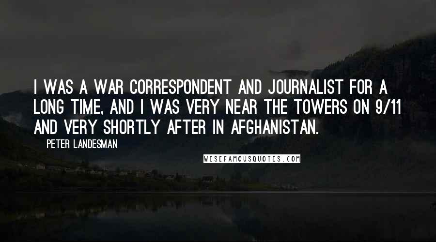 Peter Landesman Quotes: I was a war correspondent and journalist for a long time, and I was very near the towers on 9/11 and very shortly after in Afghanistan.