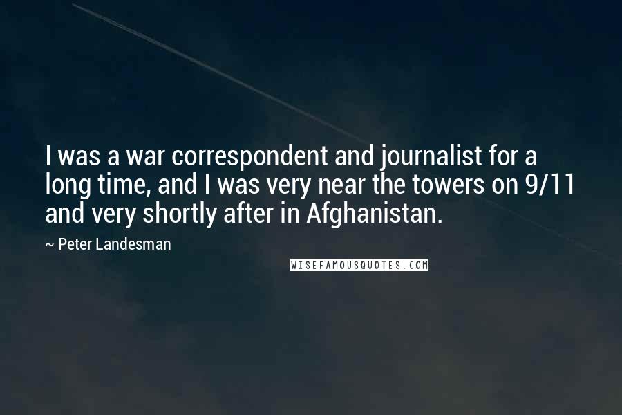 Peter Landesman Quotes: I was a war correspondent and journalist for a long time, and I was very near the towers on 9/11 and very shortly after in Afghanistan.